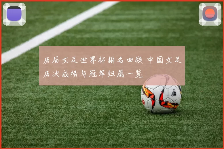 历届女足世界杯排名回顾 中国女足历次成绩与冠军归属一览