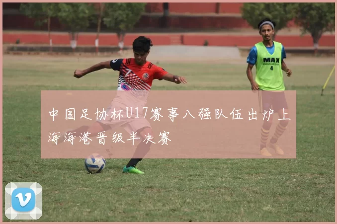 中国足协杯U17赛事八强队伍出炉上海海港晋级半决赛