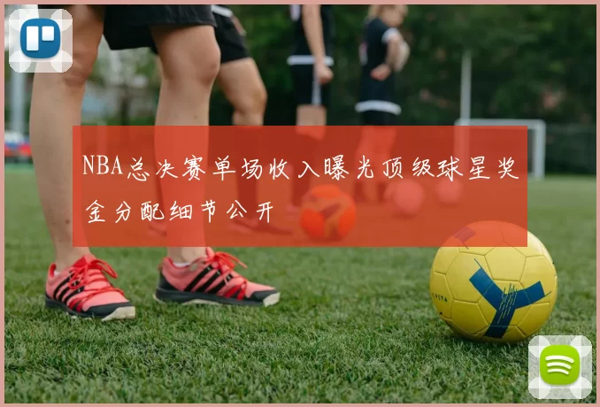 NBA总决赛单场收入曝光顶级球星奖金分配细节公开
