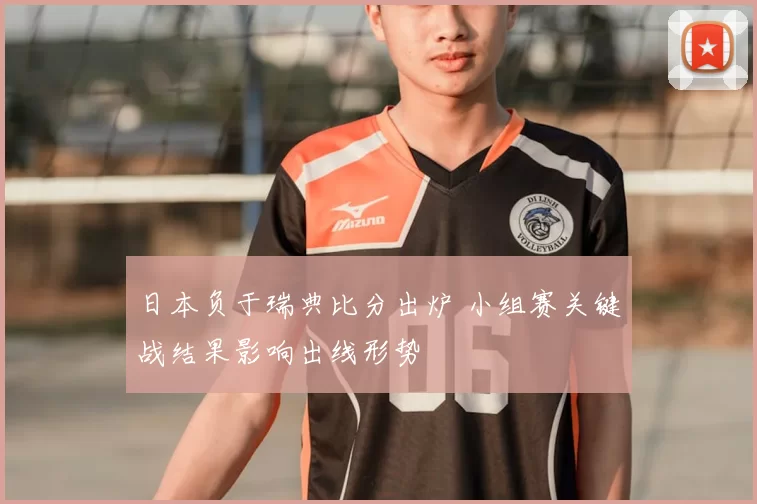 日本负于瑞典比分出炉 小组赛关键战结果影响出线形势