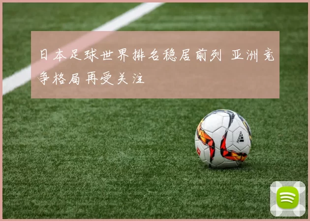 日本足球世界排名稳居前列 亚洲竞争格局再受关注