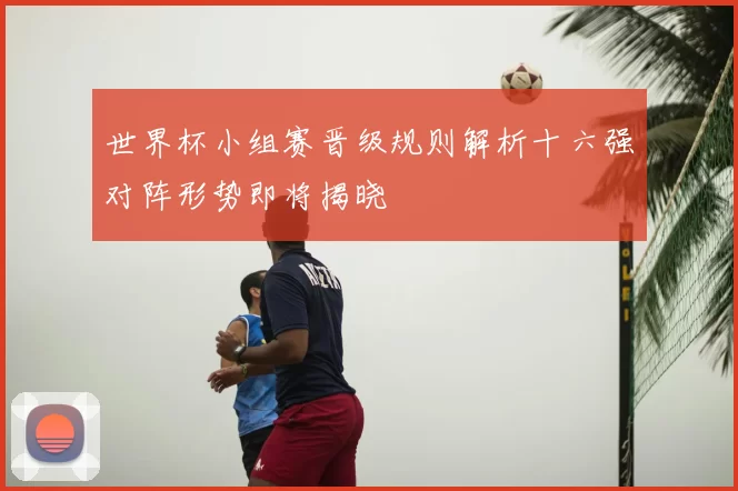 世界杯小组赛晋级规则解析十六强对阵形势即将揭晓