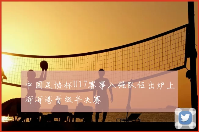 中国足协杯U17赛事八强队伍出炉上海海港晋级半决赛