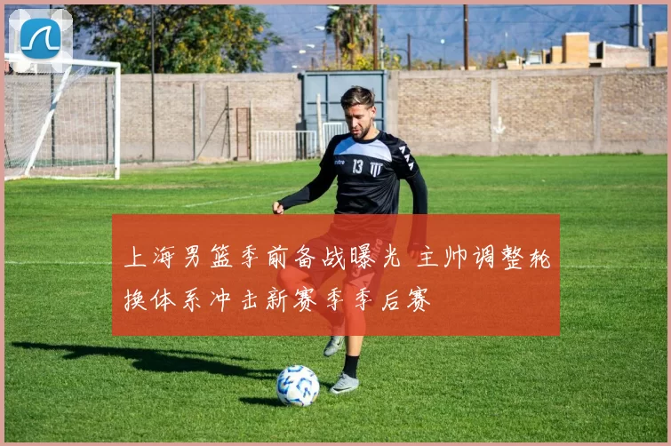 上海男篮季前备战曝光 主帅调整轮换体系冲击新赛季季后赛