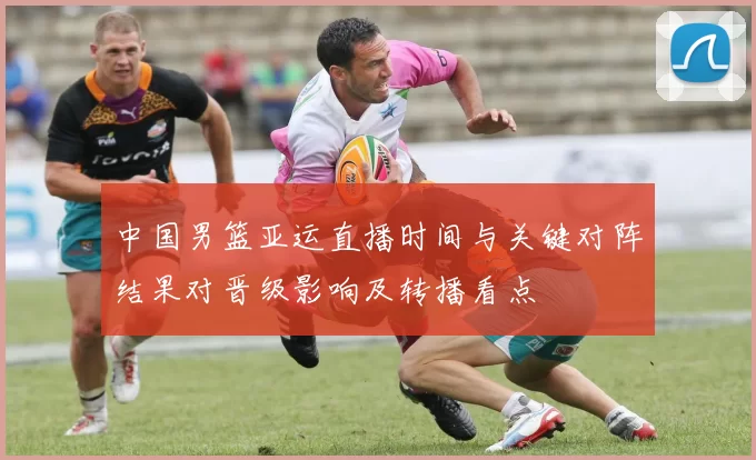 中国男篮亚运直播时间与关键对阵结果对晋级影响及转播看点