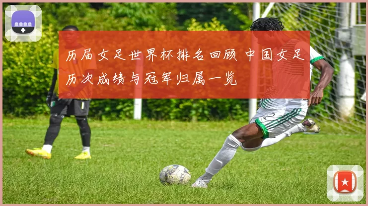 历届女足世界杯排名回顾 中国女足历次成绩与冠军归属一览