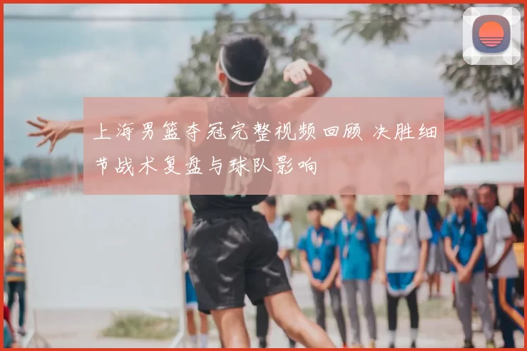 上海男篮夺冠完整视频回顾 决胜细节战术复盘与球队影响