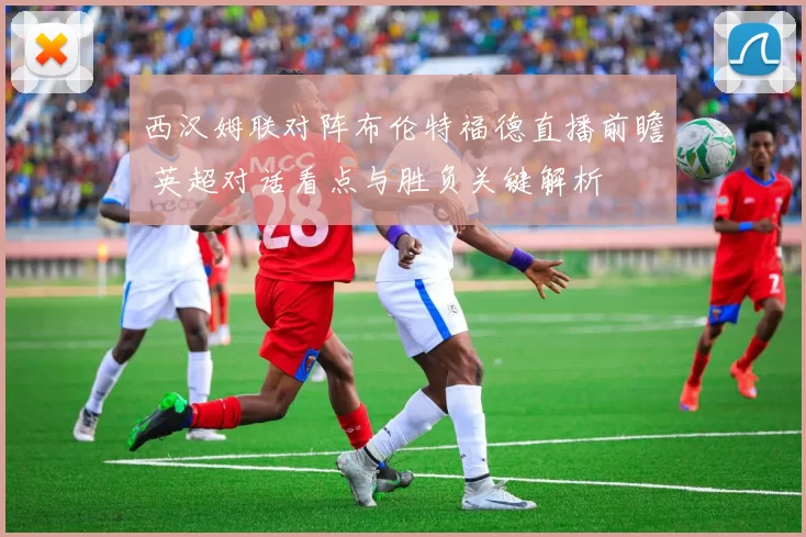 西汉姆联对阵布伦特福德直播前瞻 英超对话看点与胜负关键解析