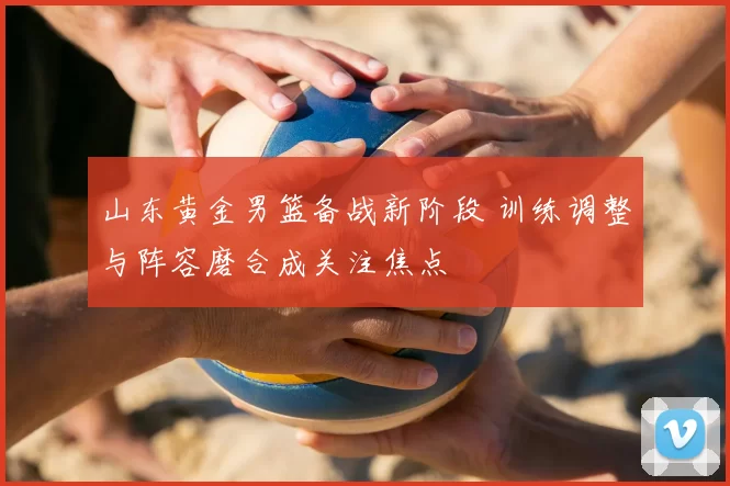 山东黄金男篮备战新阶段 训练调整与阵容磨合成关注焦点