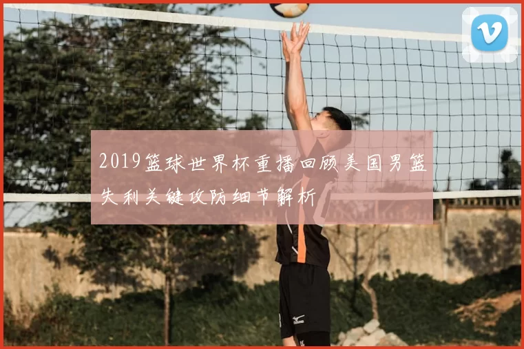 2019篮球世界杯重播回顾美国男篮失利关键攻防细节解析
