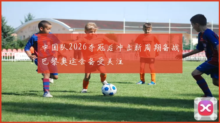 中国队2026夺冠后冲击新周期备战巴黎奥运会备受关注