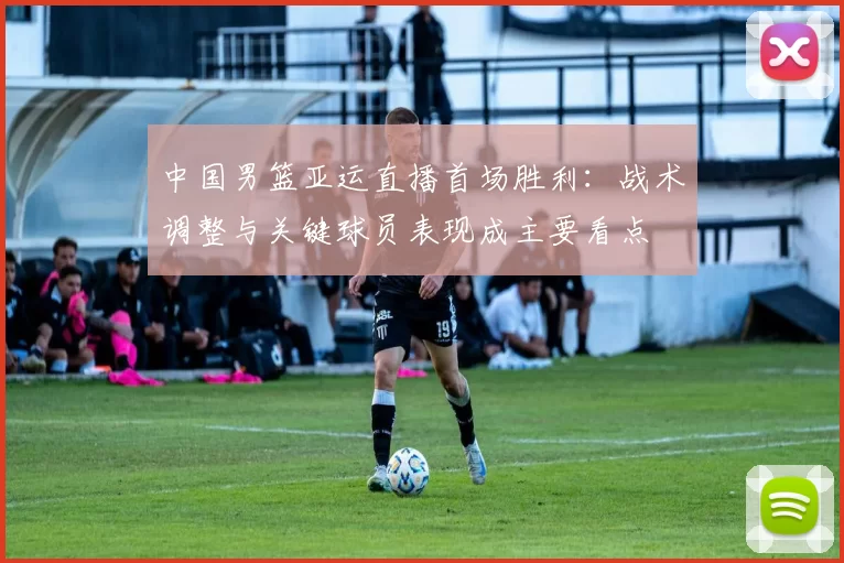 中国男篮亚运直播首场胜利:战术调整与关键球员表现成主要看点