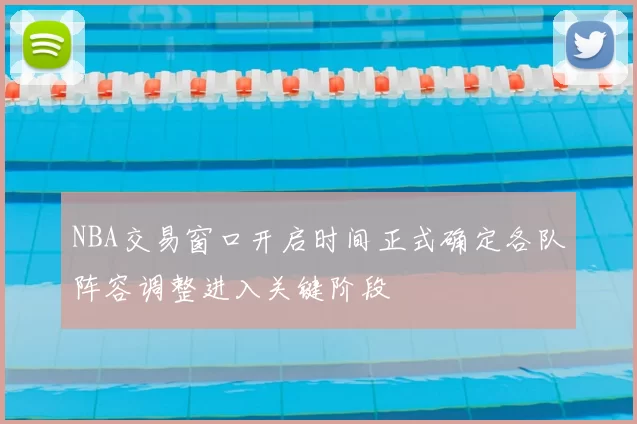 NBA交易窗口开启时间正式确定各队阵容调整进入关键阶段