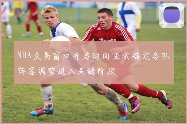NBA交易窗口开启时间正式确定各队阵容调整进入关键阶段