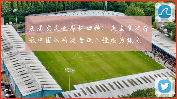 历届女足世界杯回顾：美国多次夺冠中国队两次晋级八强成为焦点