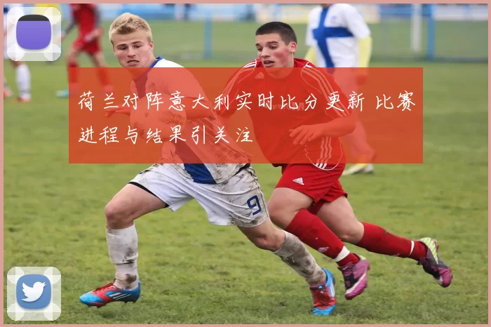 荷兰对阵意大利实时比分更新 比赛进程与结果引关注