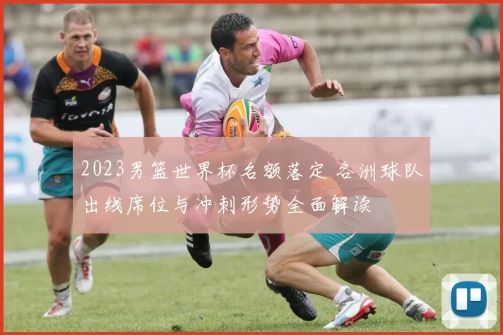 2023男篮世界杯名额落定 各洲球队出线席位与冲刺形势全面解读