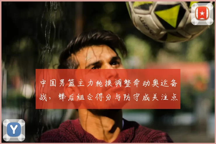 中国男篮主力轮换调整牵动奥运备战,锋后组合得分与防守成关注点