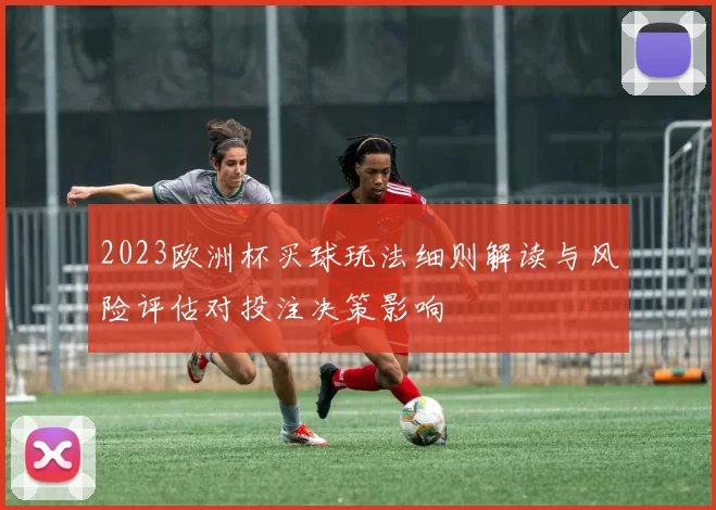 2023欧洲杯买球玩法细则解读与风险评估对投注决策影响