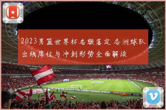 2023男篮世界杯名额落定 各洲球队出线席位与冲刺形势全面解读