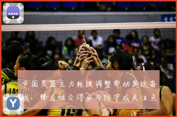 中国男篮主力轮换调整牵动奥运备战,锋后组合得分与防守成关注点