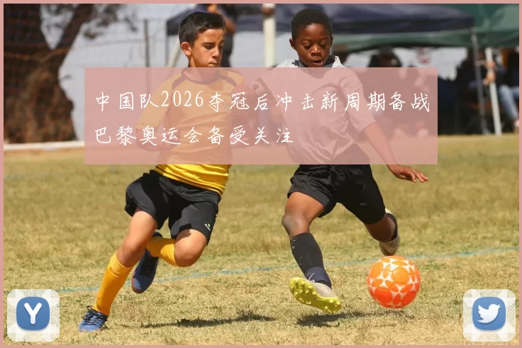 中国队2026夺冠后冲击新周期备战巴黎奥运会备受关注