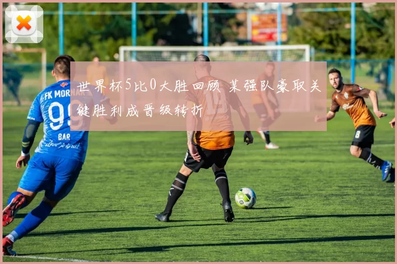 世界杯5比0大胜回顾 某强队豪取关键胜利成晋级转折