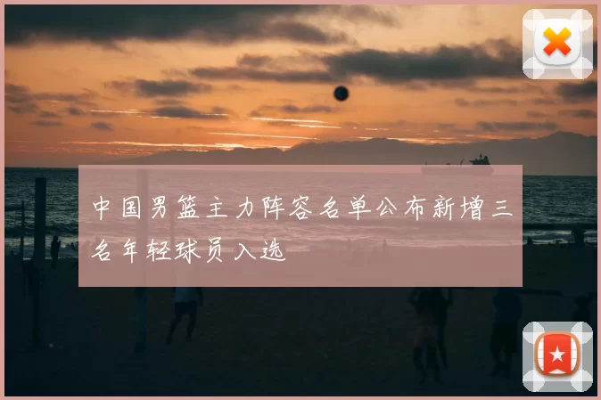 中国男篮主力阵容名单公布新增三名年轻球员入选