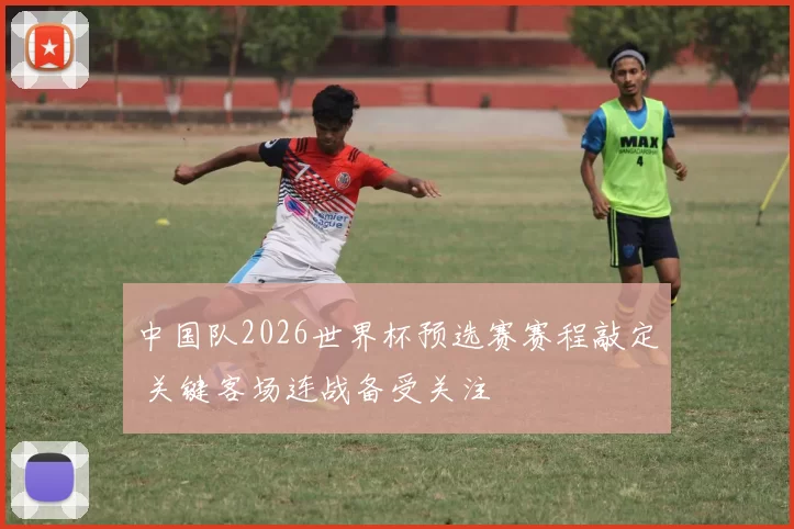 中国队2026世界杯预选赛赛程敲定 关键客场连战备受关注