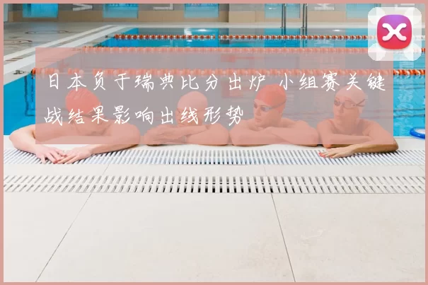 日本负于瑞典比分出炉 小组赛关键战结果影响出线形势