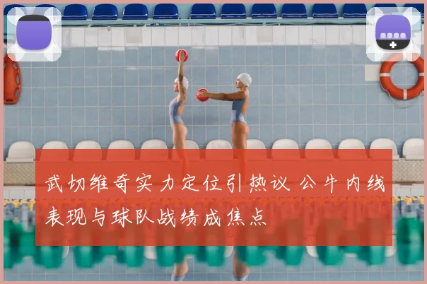 武切维奇实力定位引热议 公牛内线表现与球队战绩成焦点