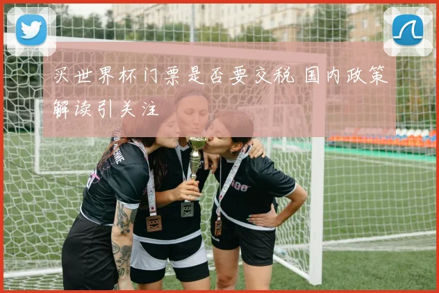 买世界杯门票是否要交税 国内政策解读引关注