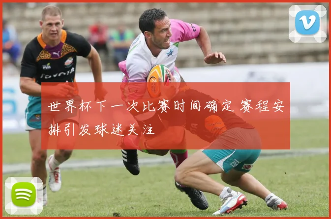 世界杯下一次比赛时间确定 赛程安排引发球迷关注