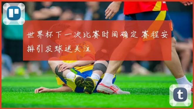 世界杯下一次比赛时间确定 赛程安排引发球迷关注