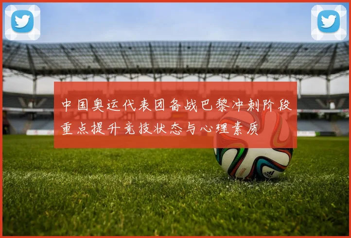 中国奥运代表团备战巴黎冲刺阶段重点提升竞技状态与心理素质