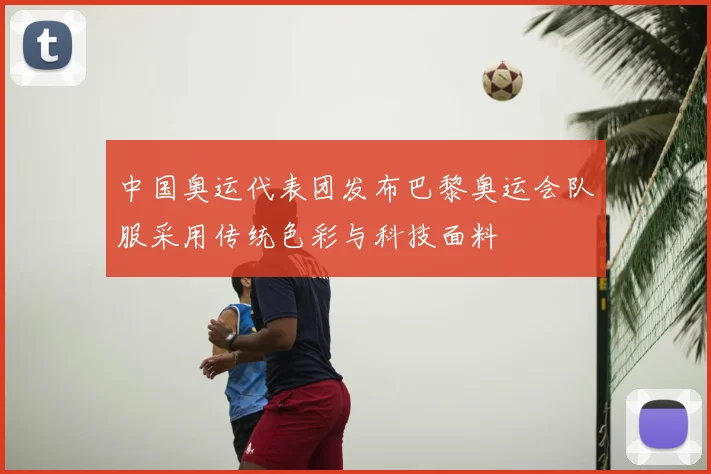中国奥运代表团发布巴黎奥运会队服采用传统色彩与科技面料