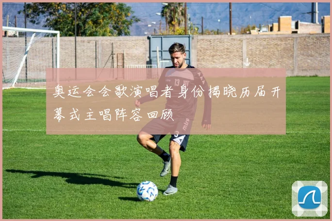 奥运会会歌演唱者身份揭晓历届开幕式主唱阵容回顾