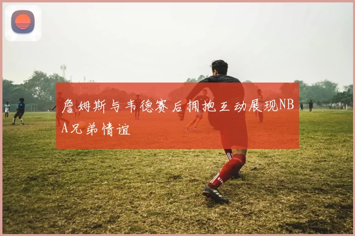 詹姆斯与韦德赛后拥抱互动展现NBA兄弟情谊