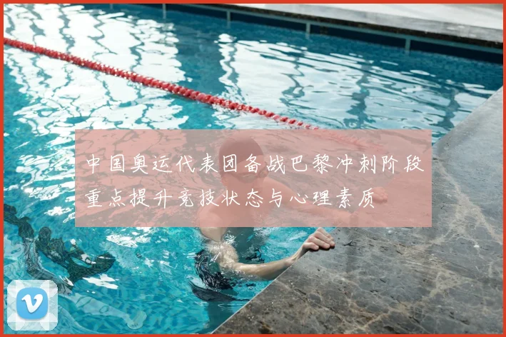 中国奥运代表团备战巴黎冲刺阶段重点提升竞技状态与心理素质